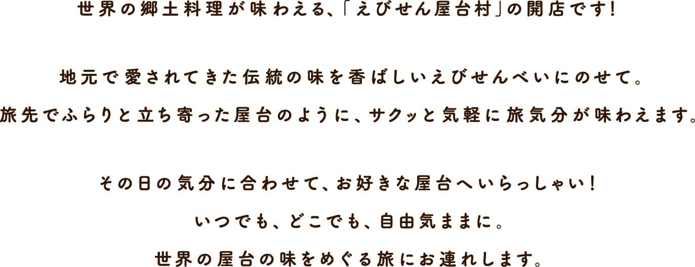 世界の郷土料理が味わえる、「えびせん屋台村」の開店です！地元で愛された伝統の味を香ばしいえびせんべいにのせて。旅先でふらりと立ち寄った屋台のように、サクッと気軽に旅気分が味わえます。その日の気分に合わせて、お好みの屋台へいらっしゃい！いつでも、どこでも、自由気ままに。世界の屋台の味をめぐる旅にお連れします。