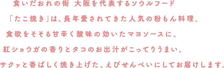 食いだおれの街 大阪を代表するソウルフード「たこ焼き」は、長年愛されてきた人気の粉もん料理。食欲をそそる甘く酸味の効いたマヨソースに、紅ショウガの香りとタコのお出汁がこってりうまい。サックと香ばしく焼き上げた、えびせんべいにしてお届けします。